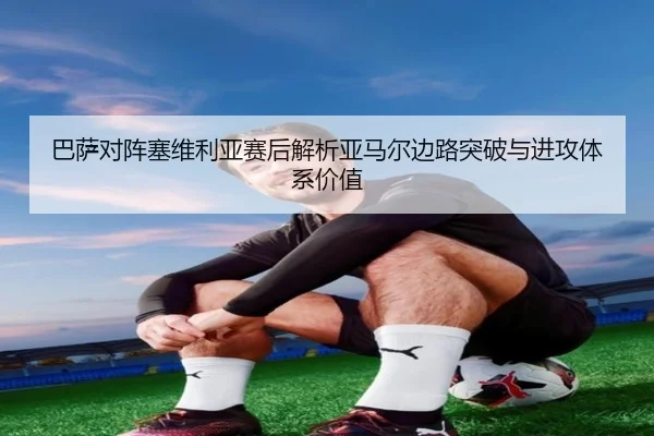 巴萨对阵塞维利亚赛后解析亚马尔边路突破与进攻体系价值