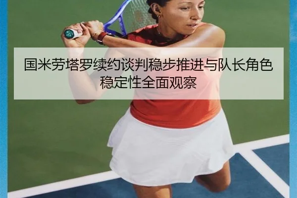 国米劳塔罗续约谈判稳步推进与队长角色稳定性全面观察