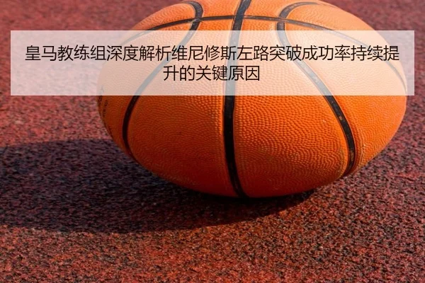 皇马教练组深度解析维尼修斯左路突破成功率持续提升的关键原因