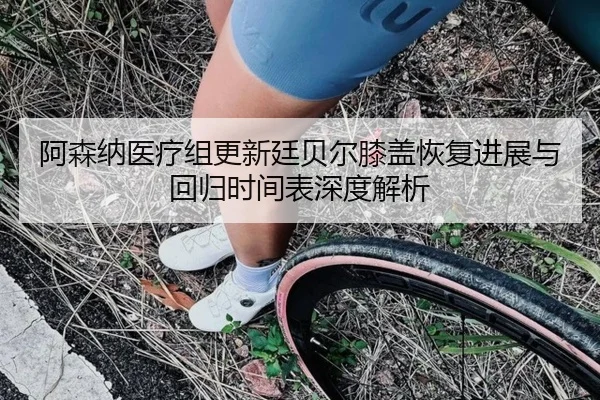 阿森纳医疗组更新廷贝尔膝盖恢复进展与回归时间表深度解析