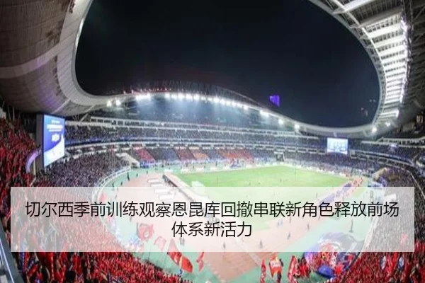 切尔西季前训练观察恩昆库回撤串联新角色释放前场体系新活力