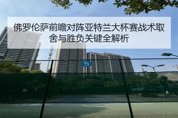 佛罗伦萨前瞻对阵亚特兰大杯赛战术取舍与胜负关键全解析