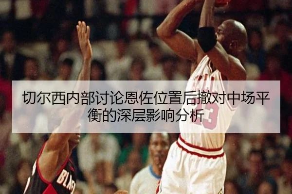 切尔西内部讨论恩佐位置后撤对中场平衡的深层影响分析