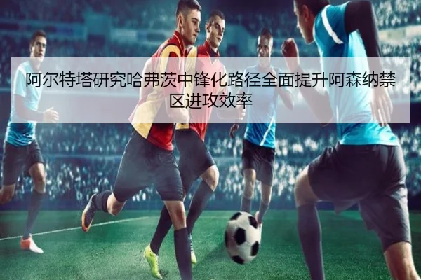 阿尔特塔研究哈弗茨中锋化路径全面提升阿森纳禁区进攻效率
