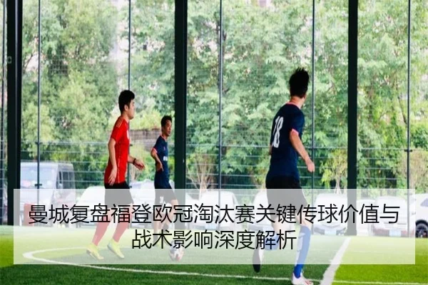 曼城复盘福登欧冠淘汰赛关键传球价值与战术影响深度解析