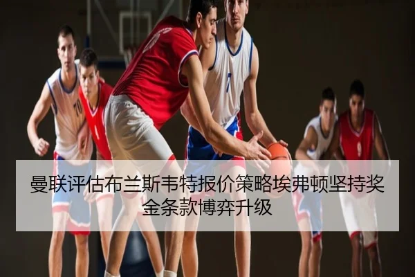 曼联评估布兰斯韦特报价策略埃弗顿坚持奖金条款博弈升级