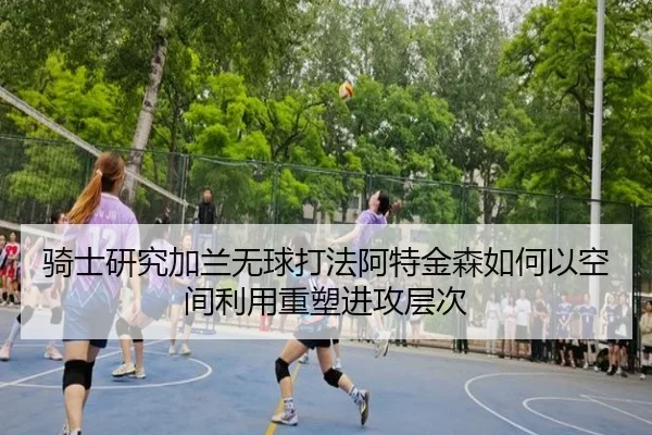 骑士研究加兰无球打法阿特金森如何以空间利用重塑进攻层次